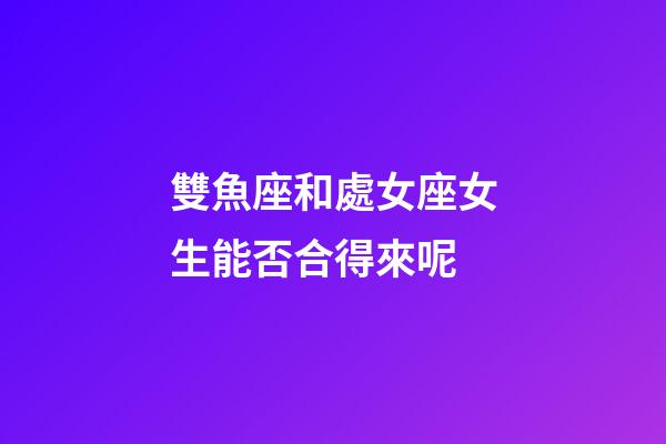 雙魚座和處女座女生能否合得來呢-第1張-星座運勢-玄機派