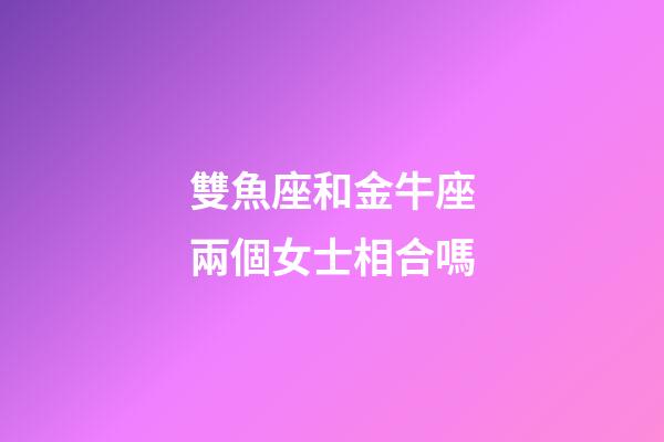 雙魚座和金牛座兩個女士相合嗎-第1張-星座運勢-玄機派