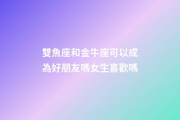雙魚座和金牛座可以成為好朋友嗎女生喜歡嗎-第1張-星座運勢-玄機派