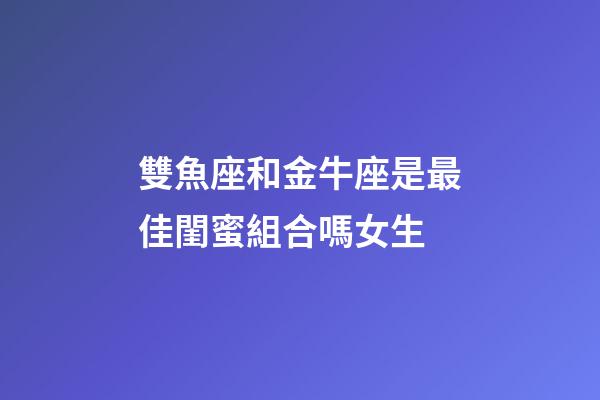 雙魚座和金牛座是最佳閨蜜組合嗎女生-第1張-星座運勢-玄機派