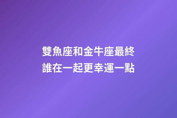 雙魚座和金牛座最終誰在一起更幸運一點-第1張-星座運勢-玄機派