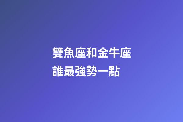 雙魚座和金牛座誰最強勢一點-第1張-星座運勢-玄機派