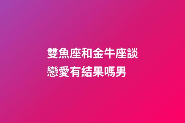 雙魚座和金牛座談戀愛有結果嗎男-第1張-星座運勢-玄機派