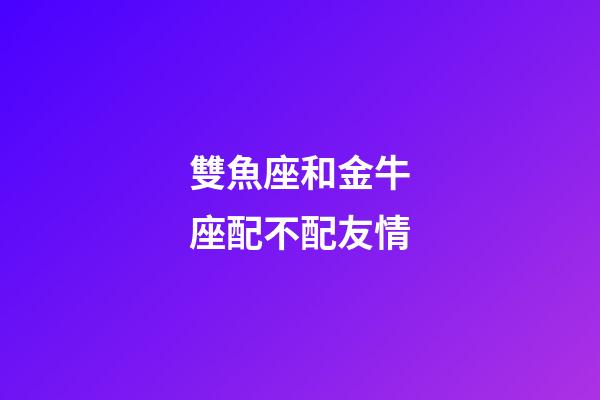 雙魚座和金牛座配不配友情-第1張-星座運勢-玄機派
