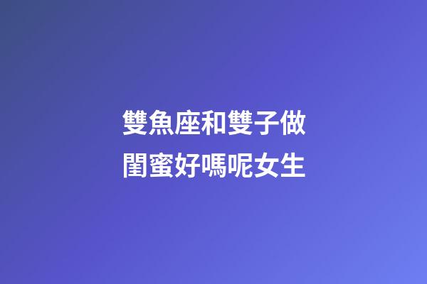 雙魚座和雙子做閨蜜好嗎呢女生-第1張-星座運勢-玄機派