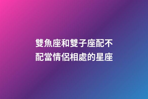 雙魚座和雙子座配不配當情侶相處的星座-第1張-星座運勢-玄機派