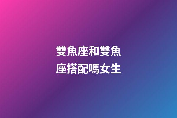 雙魚座和雙魚座搭配嗎女生-第1張-星座運(yùn)勢(shì)-玄機(jī)派