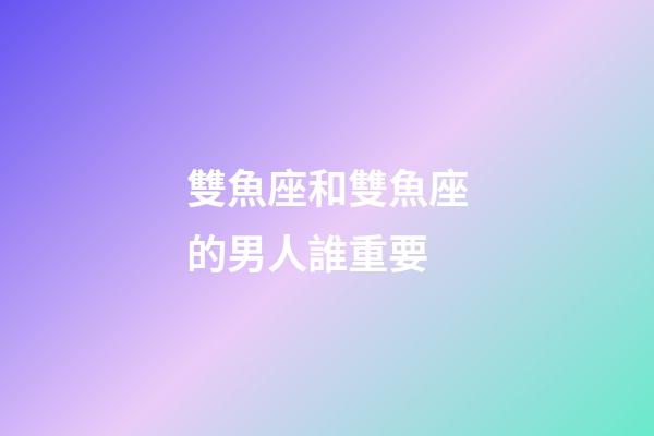 雙魚座和雙魚座的男人誰重要-第1張-星座運勢-玄機派