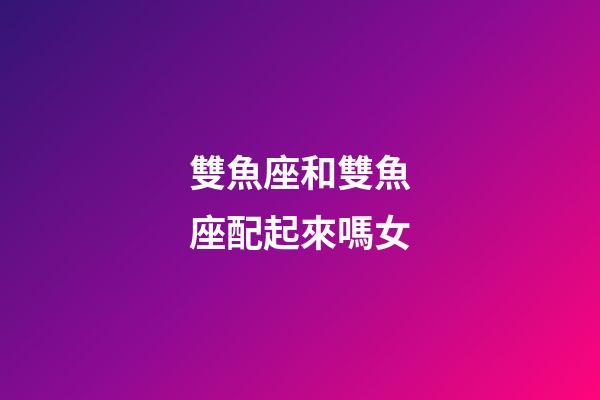 雙魚座和雙魚座配起來嗎女-第1張-星座運(yùn)勢(shì)-玄機(jī)派