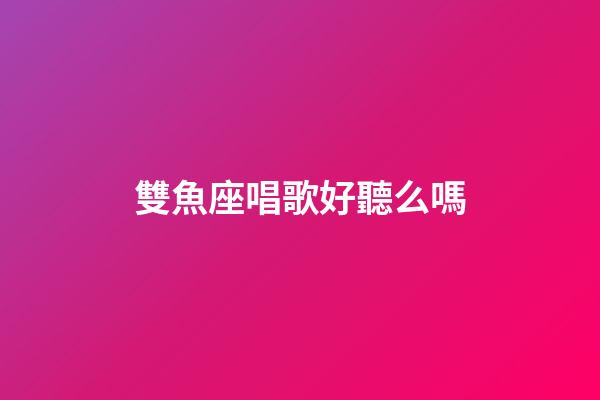 雙魚座唱歌好聽么嗎-第1張-星座運勢-玄機派