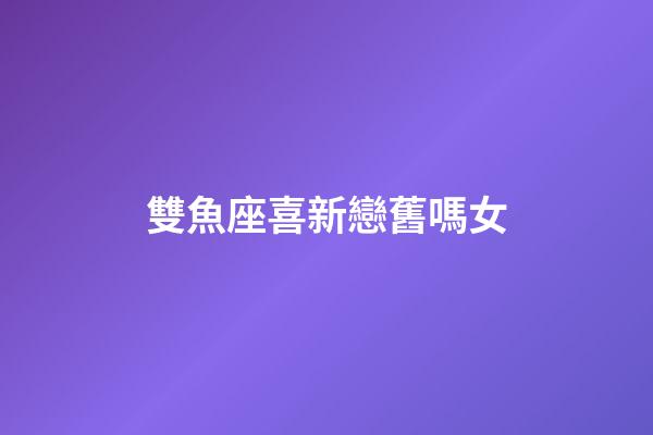 雙魚座喜新戀舊嗎女-第1張-星座運(yùn)勢(shì)-玄機(jī)派