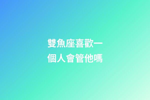 雙魚座喜歡一個人會管他嗎-第1張-星座運勢-玄機派