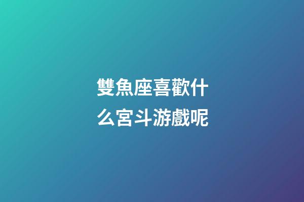 雙魚座喜歡什么宮斗游戲呢-第1張-星座運勢-玄機派