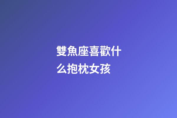 雙魚座喜歡什么抱枕女孩