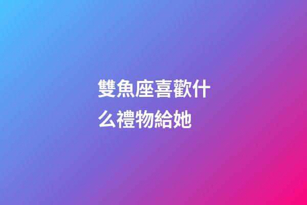 雙魚座喜歡什么禮物給她-第1張-星座運勢-玄機派