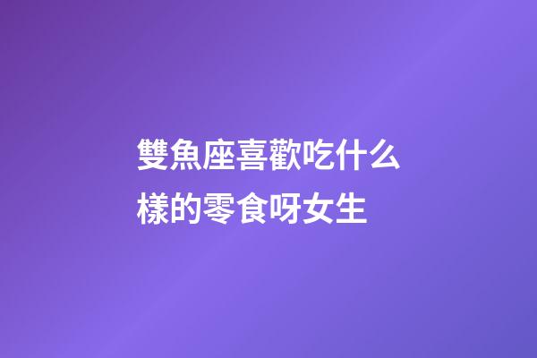 雙魚座喜歡吃什么樣的零食呀女生