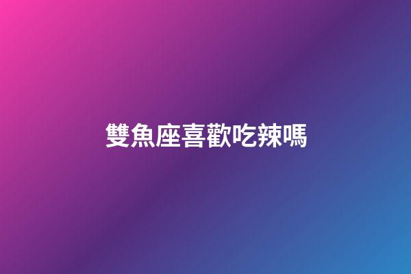 雙魚座喜歡吃辣嗎-第1張-星座運勢-玄機派