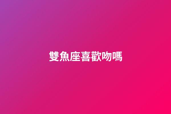 雙魚座喜歡吻嗎-第1張-星座運勢-玄機派