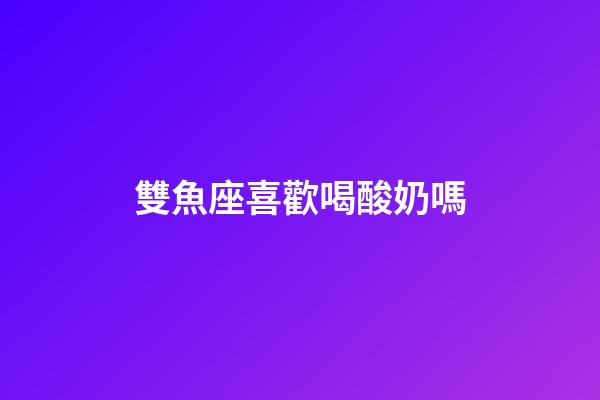 雙魚座喜歡喝酸奶嗎-第1張-星座運勢-玄機派