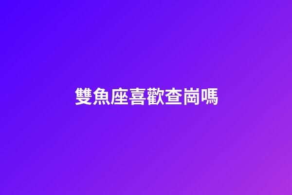 雙魚座喜歡查崗嗎-第1張-星座運勢-玄機派