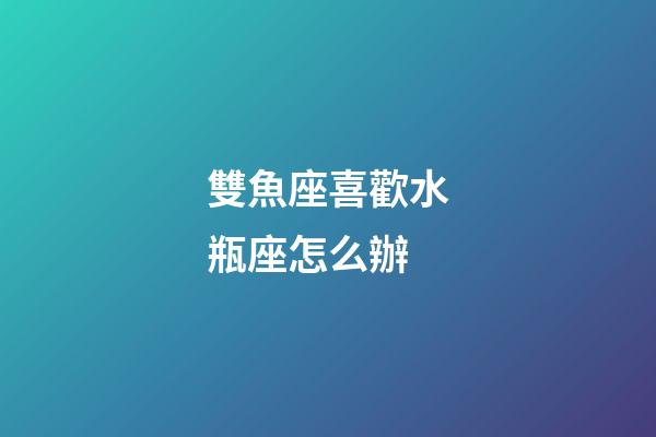 雙魚座喜歡水瓶座怎么辦-第1張-星座運勢-玄機派