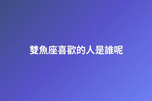 雙魚座喜歡的人是誰呢-第1張-星座運勢-玄機派
