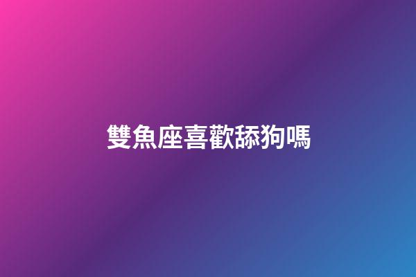 雙魚座喜歡舔狗嗎-第1張-星座運勢-玄機派
