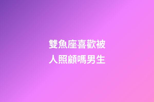 雙魚座喜歡被人照顧嗎男生-第1張-星座運勢-玄機派