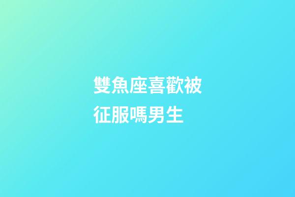 雙魚座喜歡被征服嗎男生-第1張-星座運(yùn)勢-玄機(jī)派