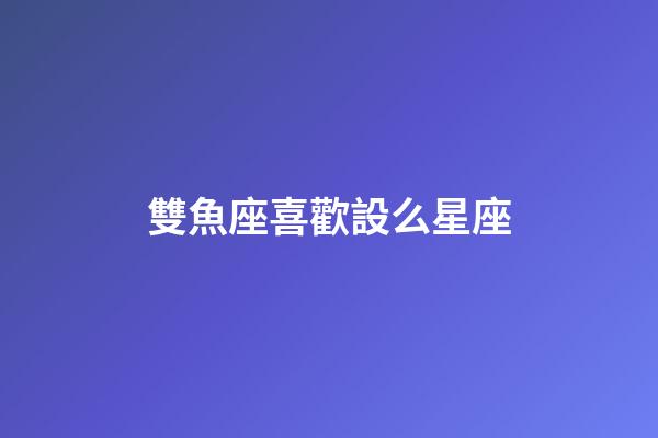 雙魚座喜歡設么星座-第1張-星座運勢-玄機派