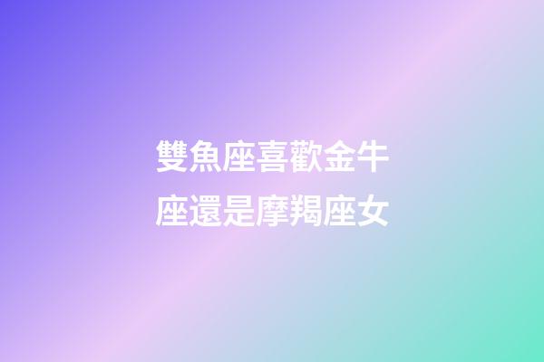 雙魚座喜歡金牛座還是摩羯座女-第1張-星座運(yùn)勢-玄機(jī)派