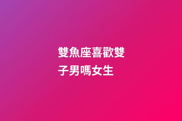 雙魚座喜歡雙子男嗎女生-第1張-星座運勢-玄機派