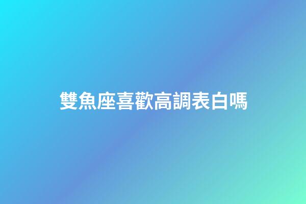 雙魚座喜歡高調表白嗎-第1張-星座運勢-玄機派