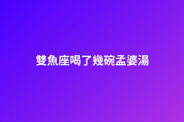 雙魚座喝了幾碗孟婆湯