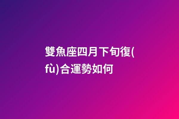 雙魚座四月下旬復(fù)合運勢如何-第1張-星座運勢-玄機派