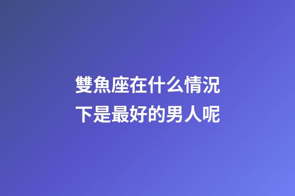 雙魚座在什么情況下是最好的男人呢-第1張-星座運勢-玄機派