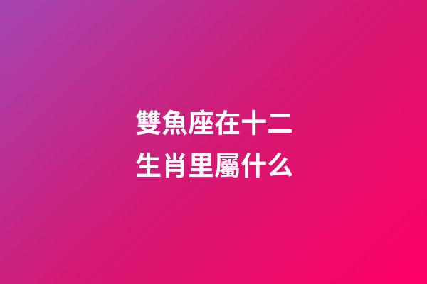 雙魚座在十二生肖里屬什么-第1張-星座運勢-玄機派
