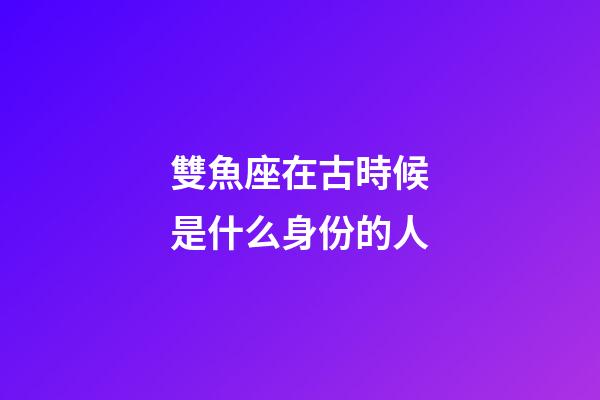 雙魚座在古時候是什么身份的人-第1張-星座運勢-玄機派