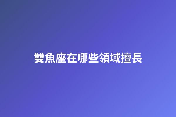 雙魚座在哪些領域擅長-第1張-星座運勢-玄機派