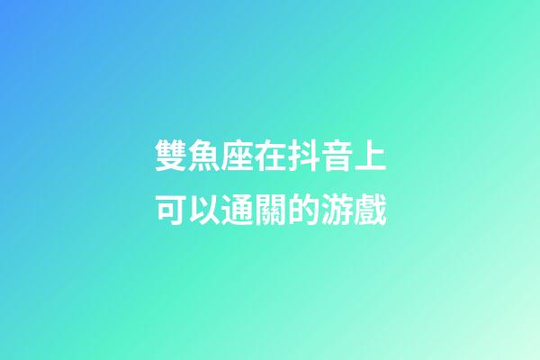 雙魚座在抖音上可以通關的游戲-第1張-星座運勢-玄機派