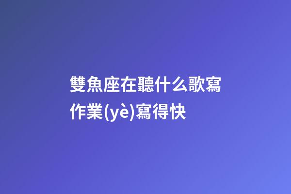 雙魚座在聽什么歌寫作業(yè)寫得快-第1張-星座運(yùn)勢-玄機(jī)派