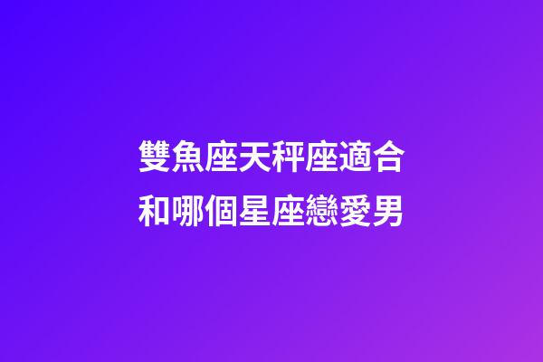 雙魚座天秤座適合和哪個星座戀愛男-第1張-星座運勢-玄機派