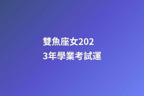 雙魚座女2023年學業考試運-第1張-星座運勢-玄機派