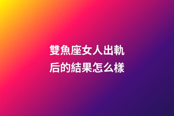 雙魚座女人出軌后的結果怎么樣-第1張-星座運勢-玄機派