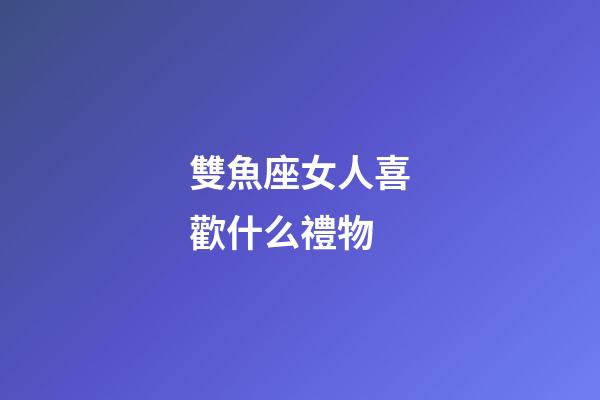 雙魚座女人喜歡什么禮物-第1張-星座運勢-玄機派