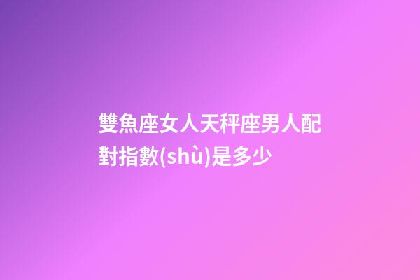 雙魚座女人天秤座男人配對指數(shù)是多少-第1張-星座運(yùn)勢-玄機(jī)派