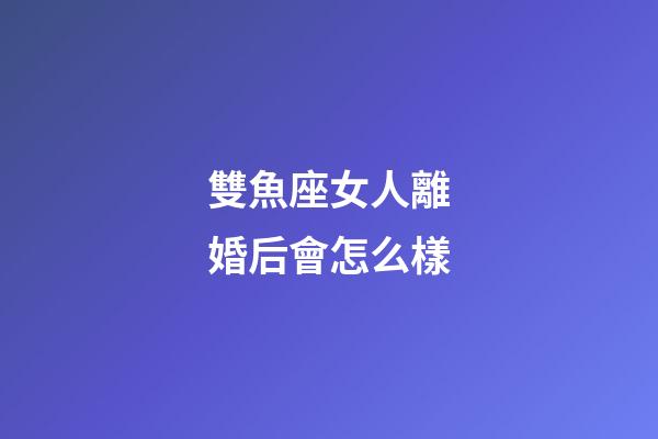 雙魚座女人離婚后會怎么樣-第1張-星座運勢-玄機派