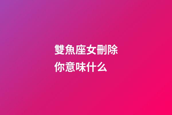 雙魚座女刪除你意味什么-第1張-星座運勢-玄機派