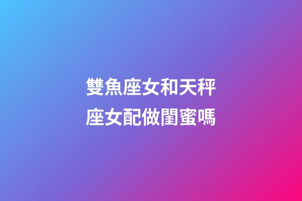 雙魚座女和天秤座女配做閨蜜嗎-第1張-星座運勢-玄機派