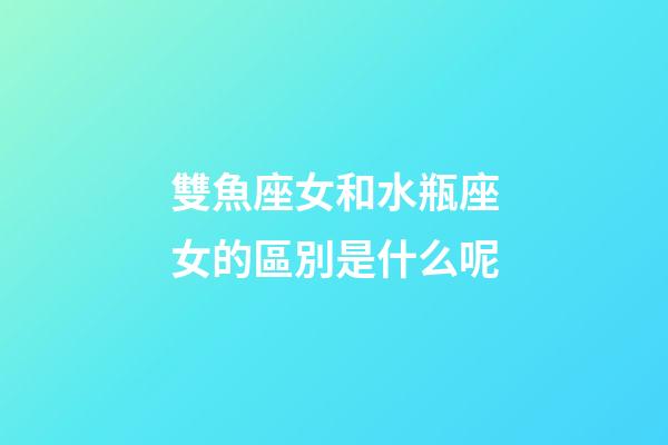 雙魚座女和水瓶座女的區別是什么呢-第1張-星座運勢-玄機派